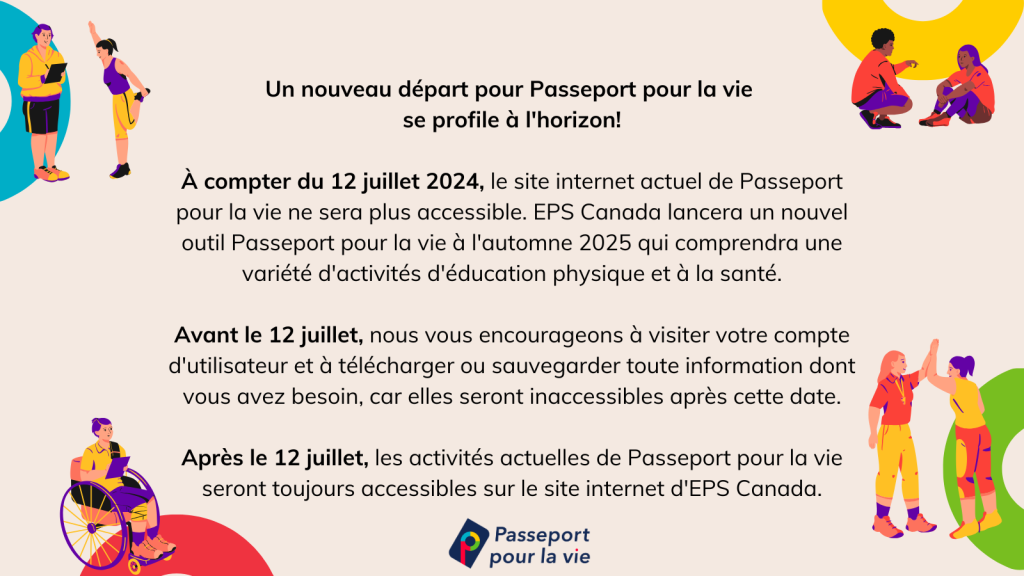 Un nouveau départ pour Passeport pour la vie  se profile à l'horizon!  À compter du 12 juillet 2024, le site internet actuel de Passeport pour la vie ne sera plus accessible. EPS Canada lancera un nouvel outil Passeport pour la vie à l'automne 2024 qui comprendra une variété d'activités d'éducation physique et à la santé.  Avant le 12 juillet, nous vous encourageons à visiter votre compte d'utilisateur et à télécharger ou sauvegarder toute information dont vous avez besoin, car elles seront inaccessibles après cette date.  Après le 12 juillet, les activités actuelles de Passeport pour la vie seront toujours accessibles sur le site internet d'EPS Canada.
